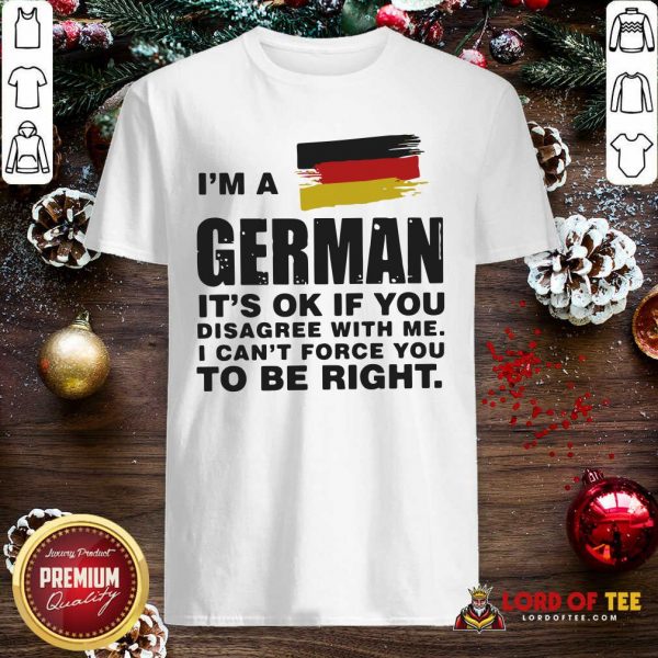 I’m A German It’s Ok If You Disagree With Me I Can’t Force You To Be Right Shirt